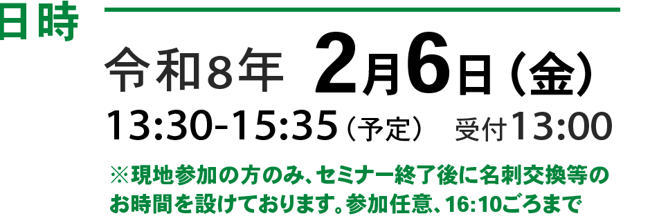 令和8年2月6日（金）13:30 - 15:35（予定）　受付 13:00~ ※現地参加の方のみ、セミナー終了後に名刺交換等のお時間を設けております。参加任意、16:00ごろまで